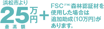 浜松市より25万円（最高額）＋FSC（TM）森林認証材を使用した場合は追加助成（10万円）があります。