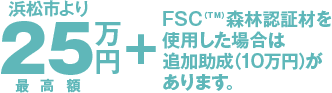 浜松市より25万円(最高額)+FSC(TM)森林認証材を使用した場合は追加助成(10万円)があります。