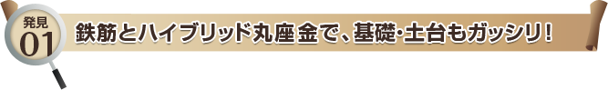 発見01 鉄筋とハイブリッド丸座金で、基礎・土台もガッシリ！