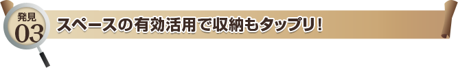 発見03 スペースの有効活用で収納もタップリ！